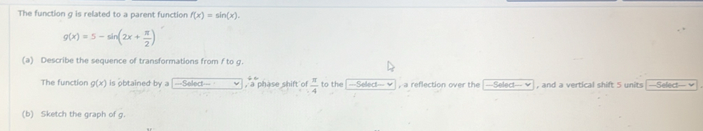 The function g is related to a parent function f(x)=sin (x).
g(x)=5-sin (2x+ π /2 )
(a) Describe the sequence of transformations from f to g. 
The function g(x) is obtained by a -Seled- , a phase shift of  π /4  to the | ---Select--- , a reflection over the ---Selec!--- v , and a vertical shift 5 units —Select— v 
(b) Sketch the graph of g.