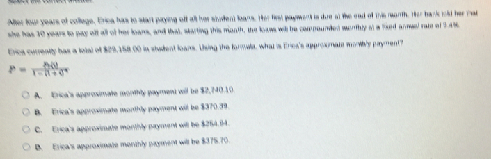 Alter four years of college, Erica has to start paying off all her student loans. Her first payment is due at the end of this month. Her bank told her that
she has 10 years to pay off all of her loans, and that, starting this month, the loans will be compounded monthly at a fixed annual rate of 9.4%.
Erica currently has a total of $29,158.00 in student loans. Using the formula, what is Erica's approximate monthly payment?
P=frac  t(t)1-(1+t)^n
A. Erica's approximate monthly payment will be $2,740.10.
B. Erica's approximate monthly payment will be $370.39
C. Erica's approximate monthly payment will be $254.94.
D. Erica's approximate monthly payment will be $375.70.