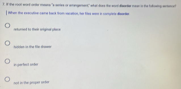 If the root word order means "a series or arrangement," what does the word disorder mean in the following sentencs?
When the executive came back from vacation, her files were in complets disorder.
returned to their original place
hidden in the file drawer
in perfect order
not in the proper order