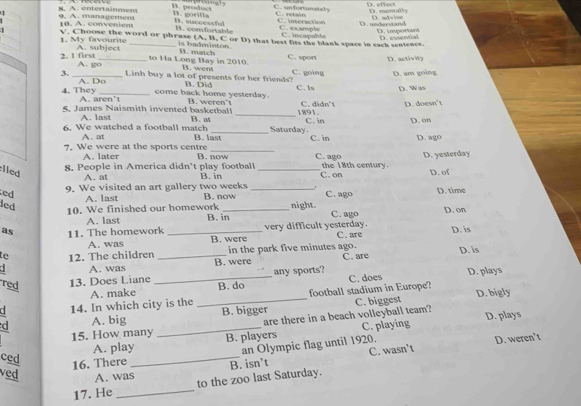 C. unfortanately
s. A. entertainment B. product D. effect D. mentally
1. goria C. retaán
u 9. A. managemens 10. A. convenient B. successful B. comfortable C. interaction C. swample D.undersand D. advise
D. irpoo D. essential
          
V. Choose the word or phrase (A, B, C or D) that best fits the blank space in each sentence.
1. My favourite
is badminton.
2. 1 first A. subject
to Ha Long Bay in 2010. B. match C. sport
A. go_ D. activity
B3. went
3. _Linh buy a lot of presents for her friends? B. Did C. going C. Is D am going
D. Was
A. D o come back home yesterday.
4. They A. aren't B. weren't C. didn't D. doesn't
5. James Naismith invented basketball B.  _1891. D. on
A. last
6. We watched a football match B. last Saturday. C. in C. in D. ago
A. at
7 We were at the sports centre B. now C. ago
A. later
lled
8. People in America didn't play football B. in _C. on the 18th century. D. yesterday D. of
A. at
ed 9. We visited an art gallery two weeks _C. ago D. time
A. last B. now
led _night. C. ago D. on
10. We finished our homework B. in
A. last
as 11. The homework _very difficult yesterday. C. are D. is
A. was B. were
te 12. The children _in the park five minutes ago. C. are D. is
A. was B. were
C. does D. plays
Ted 13. Does Liane _any sports?
C 14. In which city is the A. make B. do football stadium in Europe? D. bigly
d A. big __B. bigger C. biggest
are there in a beach volleyball team? D. plays
A. play C. playing
15. How many B. players
ced
16. There _an Olympic flag until 1920. D. weren’t
C. wasn’t
ved A. was
17. He _to the zoo last Saturday. B. isn’t