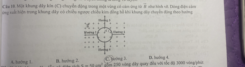 Một khung dây kín (C) chuyền động trong một vùng có cảm ứng từ overline B như hình vẽ. Dòng điện cảm
ứng xuất hiện trong khung dây có chiều ngược chiều kim đồng hồ khi khung dây chuyển động theo hướng
A. hướng 1. B. hướng 2. C. hướng 3. D. hướng 4.
S=50cm^2 gồm 250 vòng dây quay đều với tốc độ 3000 vòng/phút