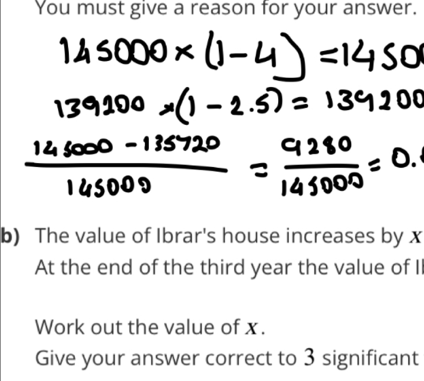 You must give a reason for your answer. 
b) The value of Ibrar's house increases by x
At the end of the third year the value of II 
Work out the value of x. 
Give your answer correct to 3 significant