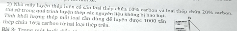 Nhà máy luyện thép hiện có sẵn loại thép chứa 10% carbon và loại thép chứa 20% carbon. 
Giả sử trong quá trình luyện thép các nguyên liệu không bị hạo hụt. B 
Tính khối lượng thép mỗi loại cần dùng để luyện được 1000 tấn 
thép chứa 16% carbon từ hai loại thép trên. 
Bài 3: Trong