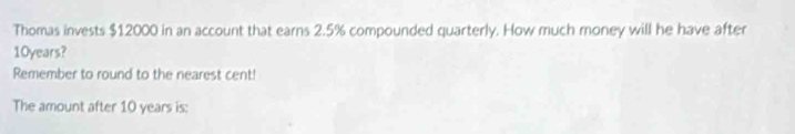 Thomas invests $12000 in an account that earns 2.5% compounded quarterly. How much money will he have after
10years? 
Remember to round to the nearest cent! 
The amount after 10 years is: