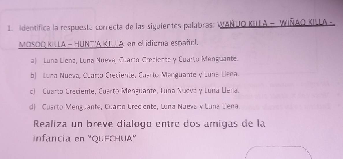 Identifica la respuesta correcta de las siguientes palabras: WAÑUO KILLA - WIÑAO KILLA -
MOSOQ KILLA - HUNT’A KILLA en el idioma español.
a) Luna Llena, Luna Nueva, Cuarto Creciente y Cuarto Menguante.
b) Luna Nueva, Cuarto Creciente, Cuarto Menguante y Luna Llena.
c) Cuarto Creciente, Cuarto Menguante, Luna Nueva y Luna Llena.
d) Cuarto Menguante, Cuarto Creciente, Luna Nueva y Luna Llena.
Realiza un breve dialogo entre dos amigas de la
infancia en “QUECHUA”