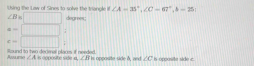 Using the Law of Sines to solve the triangle if ∠ A=35°, ∠ C=67°, b=25 :
∠ B is 
degrees;
a=;
c= ^ _ □ □ □ □ □ □ □ □ □ □ □ □ □  ; 
Round to two decimal places if needed. 
Assume ∠ A is opposite side a, ∠ B is opposite side b, and ∠ C is opposite side c.