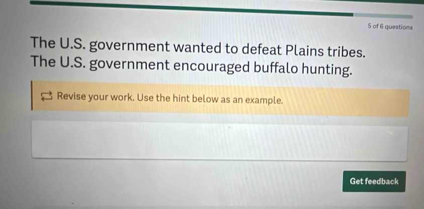 of 6 questions 
The U.S. government wanted to defeat Plains tribes. 
The U.S. government encouraged buffalo hunting. 
Revise your work. Use the hint below as an example. 
Get feedback