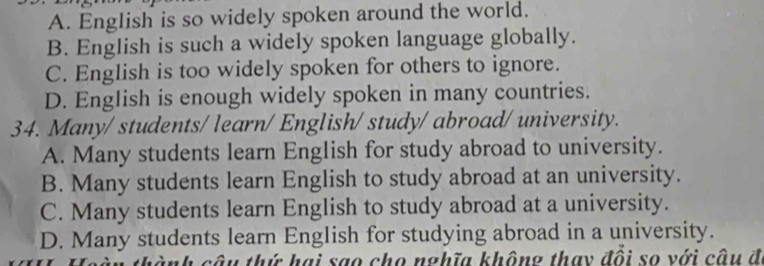 A. English is so widely spoken around the world.
B. English is such a widely spoken language globally.
C. English is too widely spoken for others to ignore.
D. English is enough widely spoken in many countries.
34. Many/ students/ learn/ English/ study/ abroad/ university.
A. Many students learn English for study abroad to university.
B. Many students learn English to study abroad at an university.
C. Many students learn English to study abroad at a university.
D. Many students learn English for studying abroad in a university.
nh câu thứ hai sao cho nghĩa không thay đồi so với câu đ