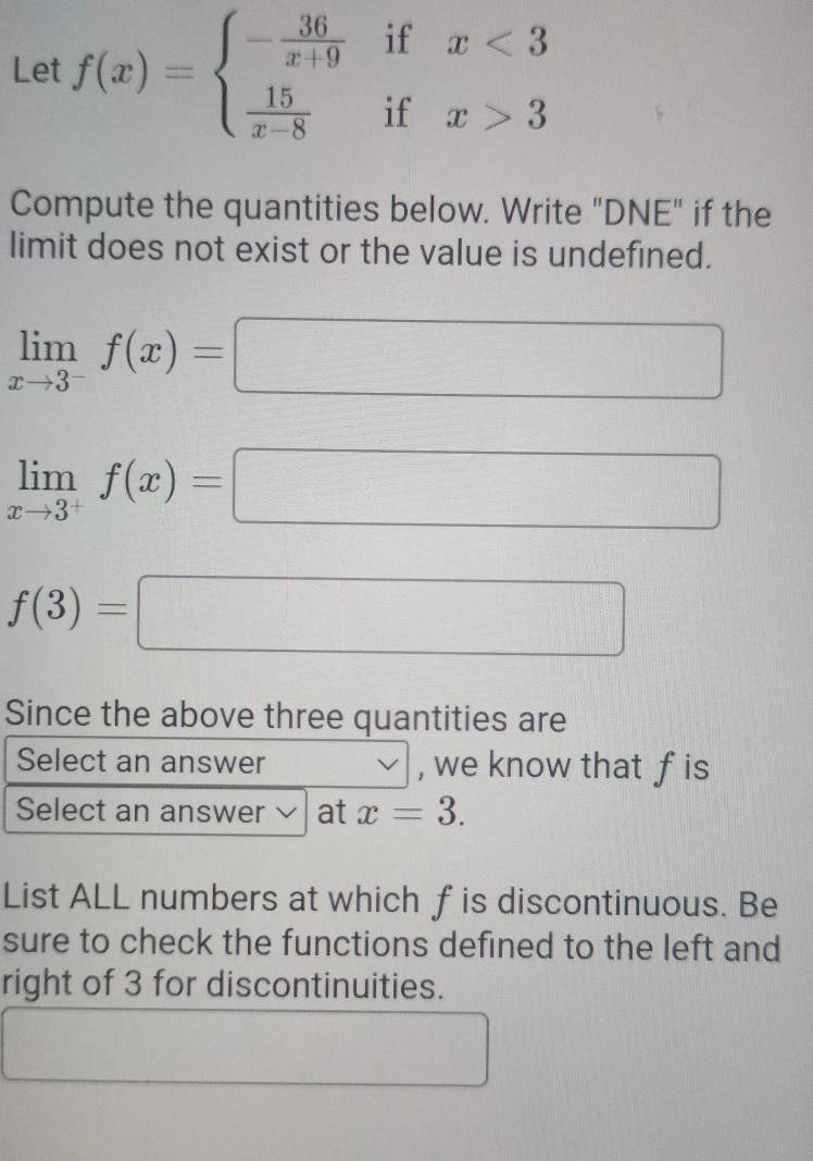 Let f(x)=beginarrayl - 36/x+9 ifx<3  15/x-8 ifx>3endarray.
Compute the quantities below. Write "DNE" if the 
limit does not exist or the value is undefined.
limlimits _xto 3^-f(x)=□
limlimits _xto 3^+f(x)=□
f(3)=□
Since the above three quantities are 
Select an answer , we know that fis 
Select an answer L at x=3. 
List ALL numbers at which f is discontinuous. Be 
sure to check the functions defined to the left and 
right of 3 for discontinuities.