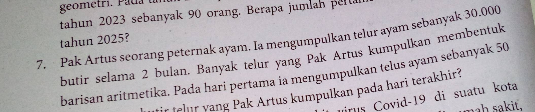 geometri. Pada tar 
tahun 2023 sebanyak 90 orang. Berapa jumlah perta 
7. Pak Artus seorang peternak ayam. Ia mengumpulkan telur ayam sebanyak 30.000
tahun 2025? 
butir selama 2 bulan. Banyak telur yang Pak Artus kumpulkan membentuk 
barisan aritmetika. Pada hari pertama ia mengumpulkan telus ayam sebanyak 50
t r ee a rtus u m pulkan pada hari terak hir? 
rus ovid- 19 di suatu kota 
mah sakit.