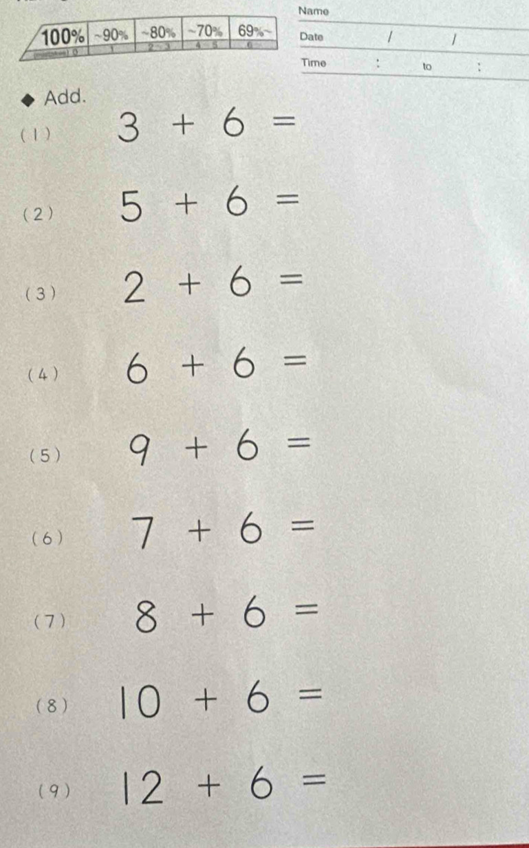 me
_
_
ate / /
_
me : to :
Add.
( 1 ) 3+6=
(2) 5+6=
(3 ) 2+6=
(4) 6+6=
( 5 ) 9+6=
(6 ) 7+6=
(7) 8+6=
(8 ) 10+6=
( 9 ) 12+6=