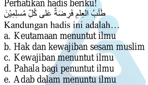 Perhatikan hadis beriku!
jel
Kandungan hadis ini adalah…
a. Keutamaan menuntut ilmu
b. Hak dan kewajiban sesam muslim
c. Kewajiban menuntut ilmu
d. Pahala bagi penuntut ilmu
e. A dab dalam menuntu ilmu