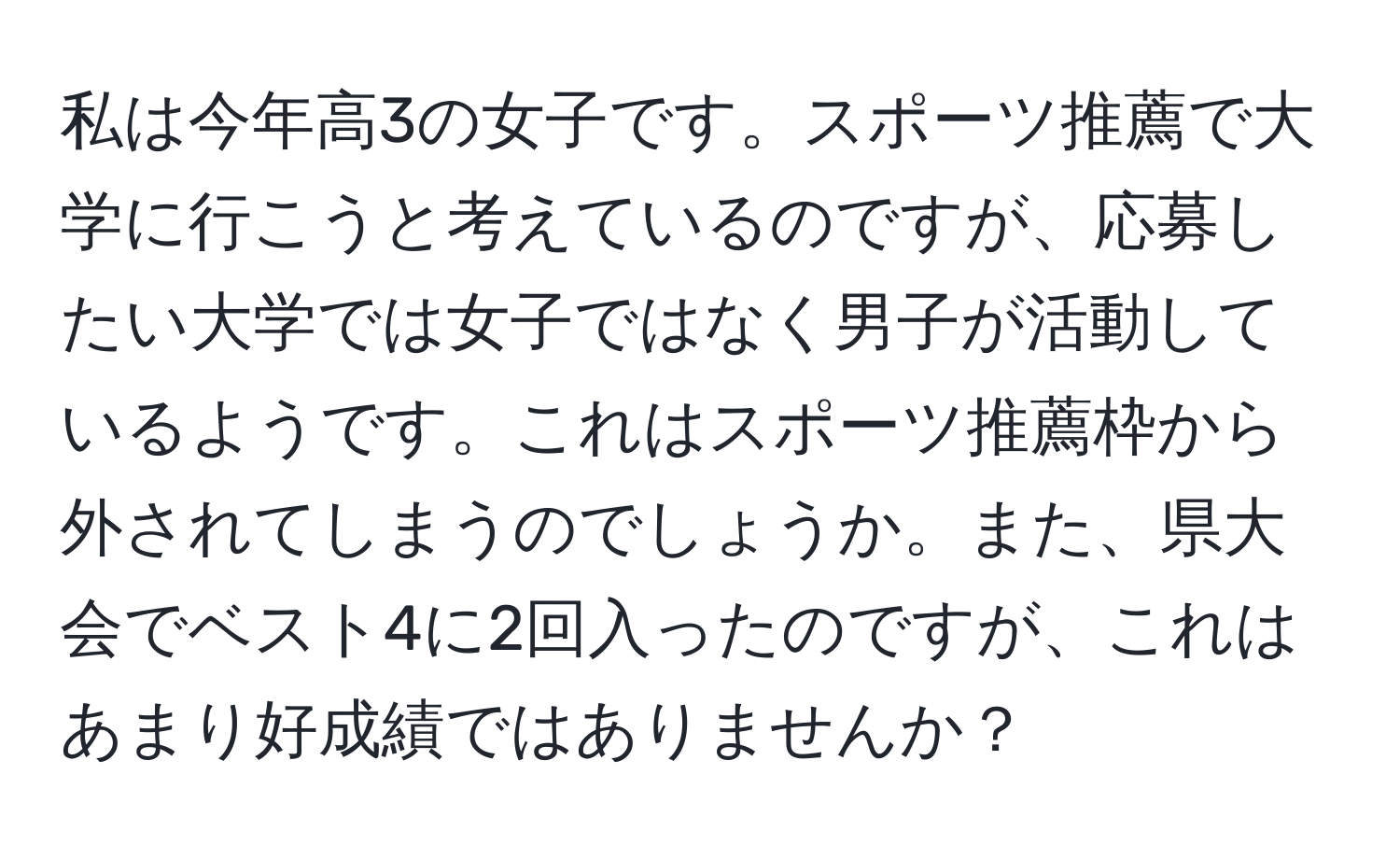 私は今年高3の女子です。スポーツ推薦で大学に行こうと考えているのですが、応募したい大学では女子ではなく男子が活動しているようです。これはスポーツ推薦枠から外されてしまうのでしょうか。また、県大会でベスト4に2回入ったのですが、これはあまり好成績ではありませんか？