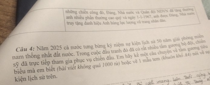 những chiến công đó, Đảng, Nhà nước và Quân đội NDVN đã tặng thường 
anh nhiều phần thưởng cao quý và ngày 1-1-1967, anh được Đúng, Nhà mước 
truy tặng danh hiệu Anh hùng lực lượng vũ trang nhân dân. 
Câu 4: Năm 2025 cả nước tưng bừng kỷ niệm sự kiện lịch sử 50 năm giải phóng miên 
nam thống nhất đất nước. Trong cuộc đầu tranh đó đã có rát nhiều tâm gương bộ đội, chiến 
sỹ đã trực tiếp tham gia phục vụ chiến đầu. Em hãy kê một câu chuyện về tâm gương tiêu 
biểu mả em biết (bài viết không quả 1000 từ) hoặc về 1 mẫu tem (khuôn khỏ A4) nói về sự 
kiện lịch sử trên.