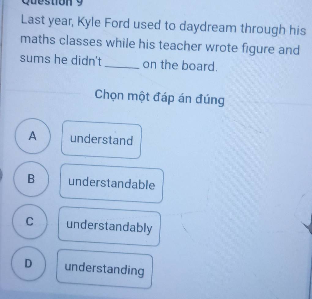 Last year, Kyle Ford used to daydream through his
maths classes while his teacher wrote figure and
sums he didn't _on the board.
Chọn một đáp án đúng
A understand
B understandable
C understandably
D understanding