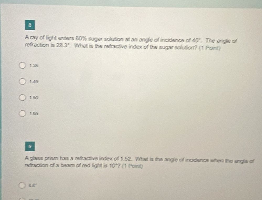 A ray of light enters 80% sugar solution at an angle of incidence of 45°. The angle of
refraction is 28.3°. What is the refractive index of the sugar solution? (1 Point)
1.38
1.49
1.50
1.50
9
A glass prism has a refractive index of 1.52. What is the angle of incidence when the angle of
refraction of a beam of red light is 10° ? (1 Point)
8.8°