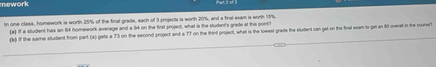 mework Part 2 of 2 
In one class, homework is worth 25% of the final grade, each of 3 projects is worth 20%, and a final exam is worth 15%. 
(a) If a student has an 84 homework average and a 94 on the first project, what is the student's grade at this point? 
(b) If the same student from part (a) gets a 73 on the second project and a 77 on the third project, what is the lowest grade the student can get on the final exam to get an 80 overall in the course?