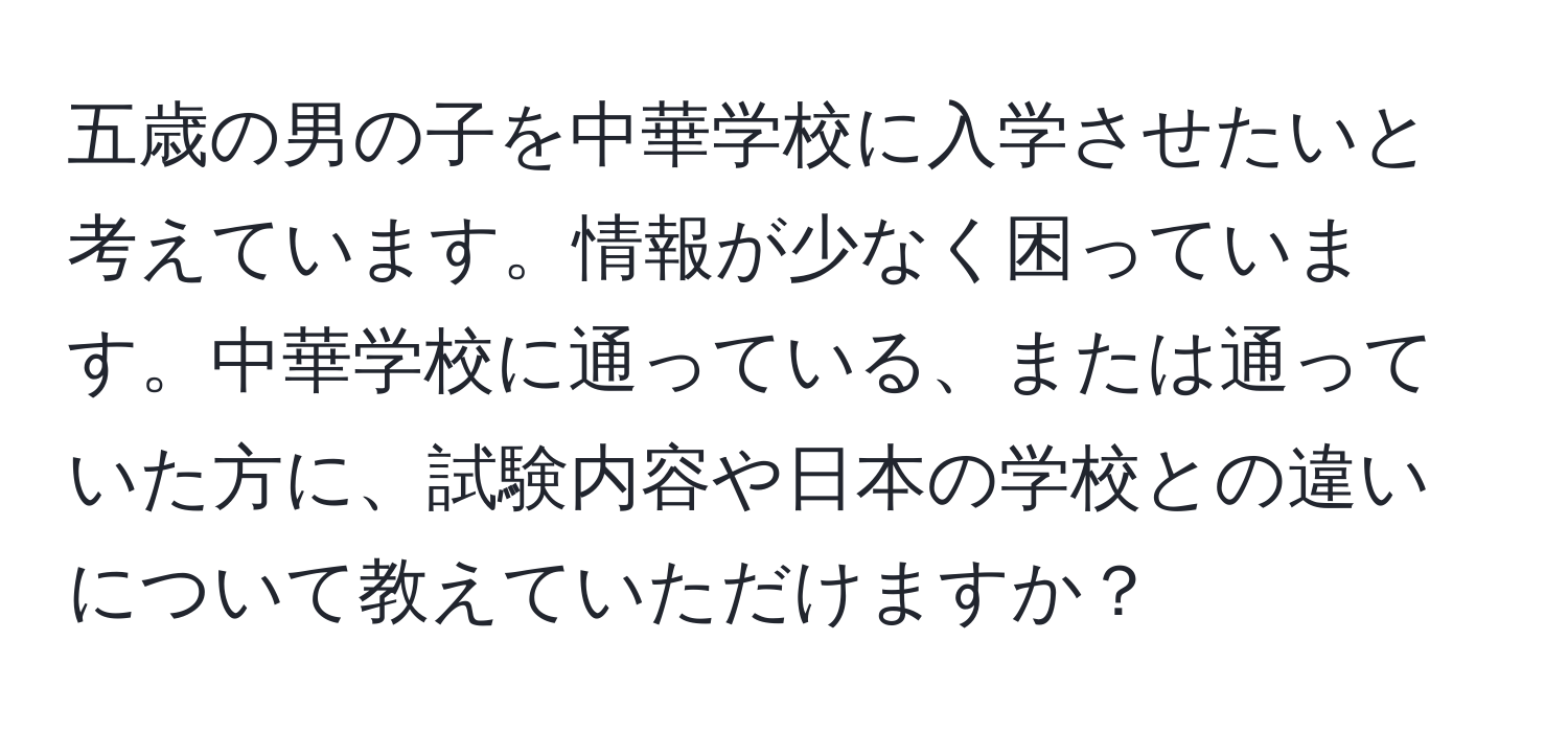 五歳の男の子を中華学校に入学させたいと考えています。情報が少なく困っています。中華学校に通っている、または通っていた方に、試験内容や日本の学校との違いについて教えていただけますか？