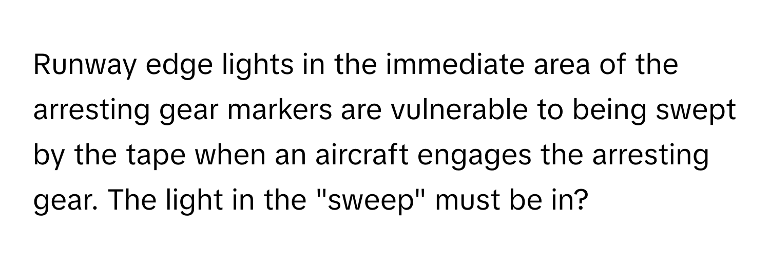 Runway edge lights in the immediate area of the arresting gear markers are vulnerable to being swept by the tape when an aircraft engages the arresting gear. The light in the "sweep" must be in?