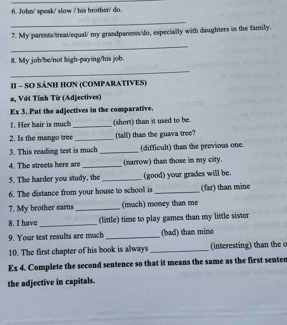 John/ speak/ slow / his brother/ do. 
_ 
7. My parents/treat/equal/ my grandparents/do, especially with daughters in the family. 
_ 
8. My job/be/not high-paying/his job. 
_ 
II - SO SÁNH HƠN (COMPARATIVES) 
a, Với Tính Từ (Adjectives) 
Ex 3. Put the adjectives in the comparative. 
1. Her hair is much _(short) than it used to be. 
2. Is the mango tree _(tall) than the guava tree? 
3. This reading test is much _(difficult) than the previous one. 
4. The streets here are _(narrow) than those in my city. 
5. The harder you study, the _(good) your grades will be. 
6. The distance from your house to school is _(far) than mine 
7. My brother earns _(much) money than me 
8. I have _(little) time to play games than my little sister 
9. Your test results are much _(bad) than mine 
10. The first chapter of his book is always _(interesting) than the o 
Ex 4. Complete the second sentence so that it means the same as the first senten 
the adjective in capitals.