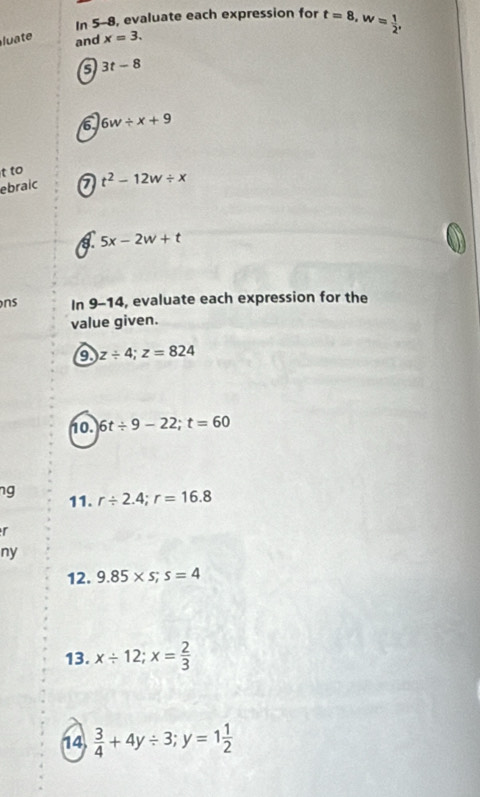 In 5-8, evaluate each expression for t=8, w= 1/2 , 
luate and x=3. 
5 3t-8
6. 6w/ x+9
t to 
ebraic a t^2-12w/ x
5x-2w+t
ns In 9-14, evaluate each expression for the 
value given. 
a z/ 4; z=824
no. 6t/ 9-22; t=60
ng 11. r/ 2.4; r=16.8
r 
ny 
12. 9.85* s; s=4
13. x/ 12; x= 2/3 
14.  3/4 +4y/ 3; y=1 1/2 