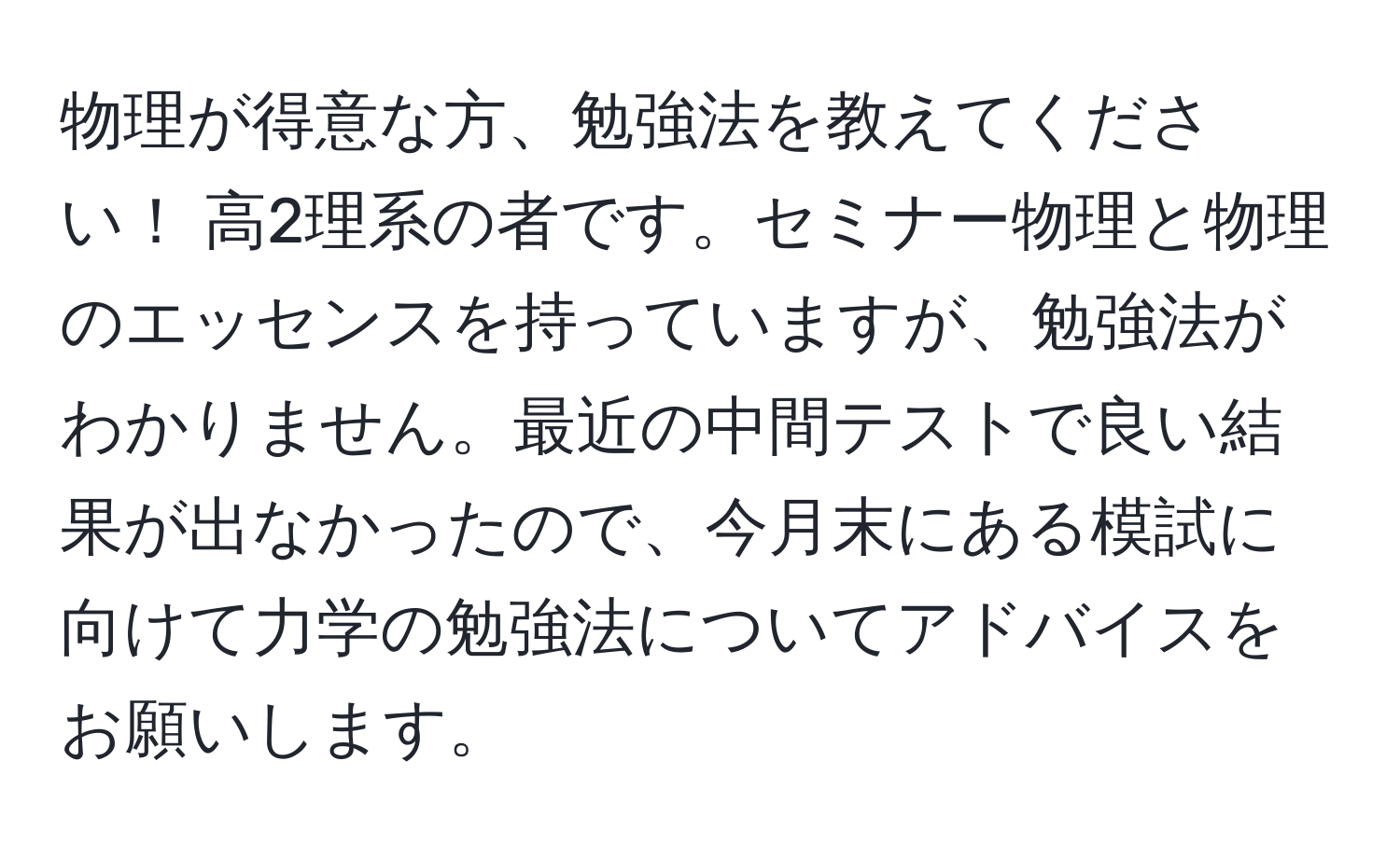 物理が得意な方、勉強法を教えてください！ 高2理系の者です。セミナー物理と物理のエッセンスを持っていますが、勉強法がわかりません。最近の中間テストで良い結果が出なかったので、今月末にある模試に向けて力学の勉強法についてアドバイスをお願いします。