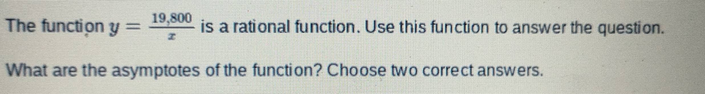 The function y= (19,800)/x  is a rational function. Use this function to answer the question. 
What are the asymptotes of the function? Choose two correct answers.