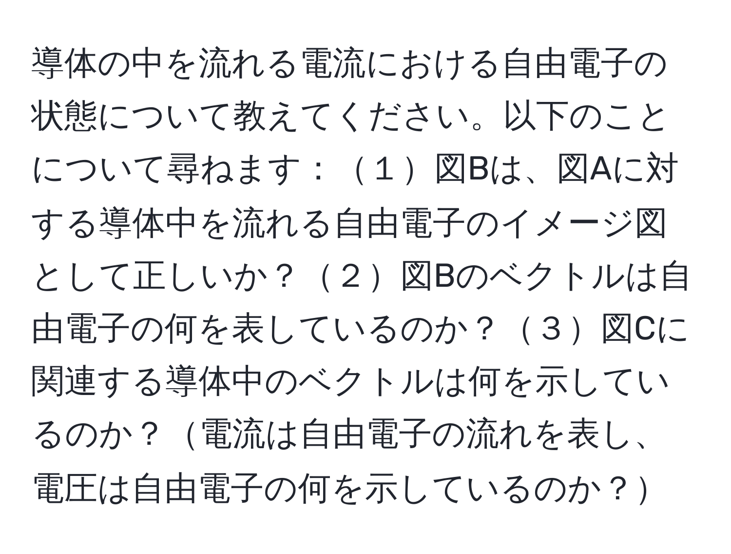 導体の中を流れる電流における自由電子の状態について教えてください。以下のことについて尋ねます：１図Bは、図Aに対する導体中を流れる自由電子のイメージ図として正しいか？２図Bのベクトルは自由電子の何を表しているのか？３図Cに関連する導体中のベクトルは何を示しているのか？電流は自由電子の流れを表し、電圧は自由電子の何を示しているのか？