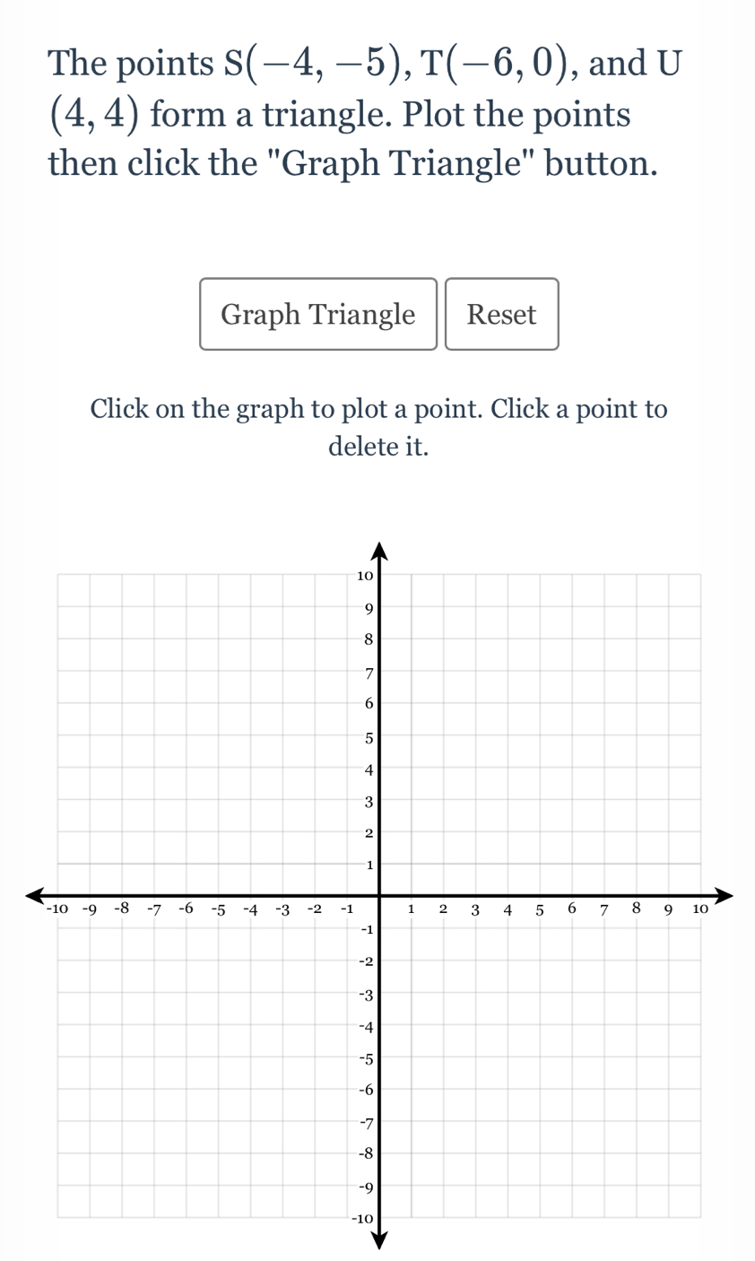 (4,4) form a triangle. Plot the points 
then click the "Graph Triangle" button. 
Graph Triangle Reset 
Click on the graph to plot a point. Click a point to 
delete it. 
0