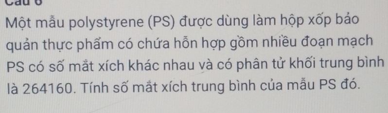 Một mẫu polystyrene (PS) được dùng làm hộp xốp bảo 
quản thực phẩm có chứa hỗn hợp gồm nhiều đoạn mạch 
PS có số mắt xích khác nhau và có phân tử khối trung bình 
là 264160. Tính số mắt xích trung bình của mẫu PS đó.