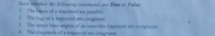 State whesher the following statements are True or False. 
1. The bases of a trapezoid are parallel. 
2. The legs of a trapezoid are congrueni. 
3. The upper base angles of an isosceles trapezoid are congruent 
4. The diagonals of a trapezoid are congruent.