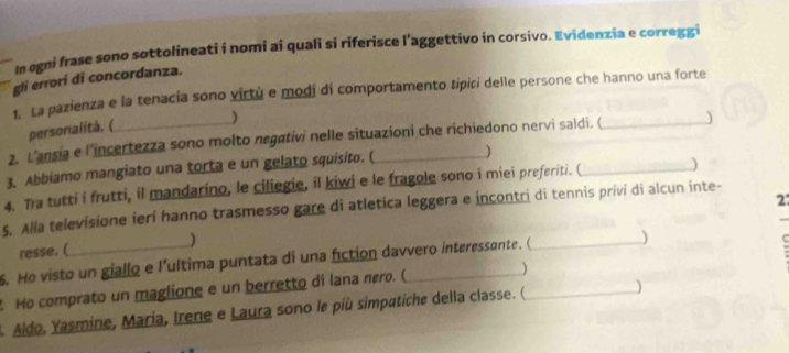 In egni frase sono sottolineati i nomi ai quali si riferisce l'aggettivo in corsivo. Evidenzia e correggi 
gli errorí di concordanza. 
1. La pazienza e la tenacia sono virtù e modi di comportamento tipiri delle persone che hanno una forte 
personalità. ( 
) 
2. L’ansia e l’incertezza sono molto negativi nelle situazioni che richiedono nervi saldi. (_ ) 
3. Abbiamo mangiato una torta e un gelato squisito. (_ ) 
4. Tra tutti i frutti, il mandarino, le ciliegie, il kiwi e le fragole sono i miei preferiti. (_ ) 
27 
5. Alla televisione ieri hanno trasmesso gare di atletica leggera e incontri di tennis privi di alcun inte- 
resse. ( ) 
5. Ho visto un giallo e l’ultima puntata di una fiction davvero interessante. ( _) 
Ho comprato un maglione e un berretto di lana nero. (_ )_ 
2. Aldo, Yasmine, Maria, Irene e Laura sono le più simpatiche della classe. ( )