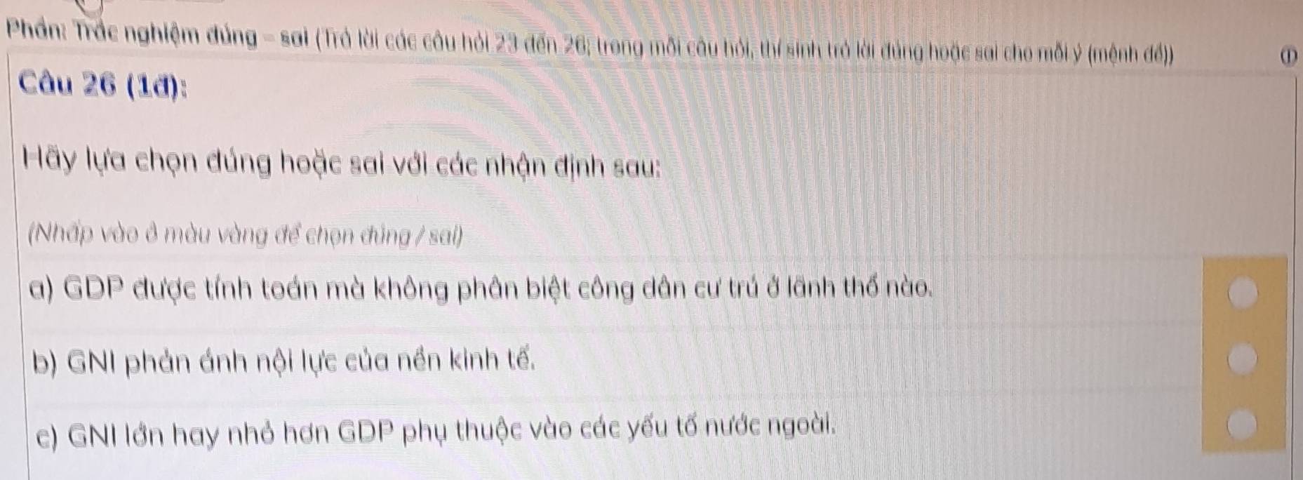 Phần: Trác nghiệm đúng - sai (Trả lời các câu hỏi 23 đến 26, trong mỗi câu hỏi, thí sinh trở lài đúng hoặc sai cho mỗi ý (mệnh đế)).
①
Câu 26 (1đ):
Hãy lựa chọn đúng hoặc sai với các nhận định sau:
(Nhấp vào ở màu vàng để chọn đúng / sai)
a) GDP được tính toán mà không phân biệt công dân cư trú ở lãnh thố nào.
b) GNI phản ánh nội lực của nền kinh tế.
c) GNI lớn hay nhỏ hơn GDP phụ thuộc vào các yếu tố nước ngoài.