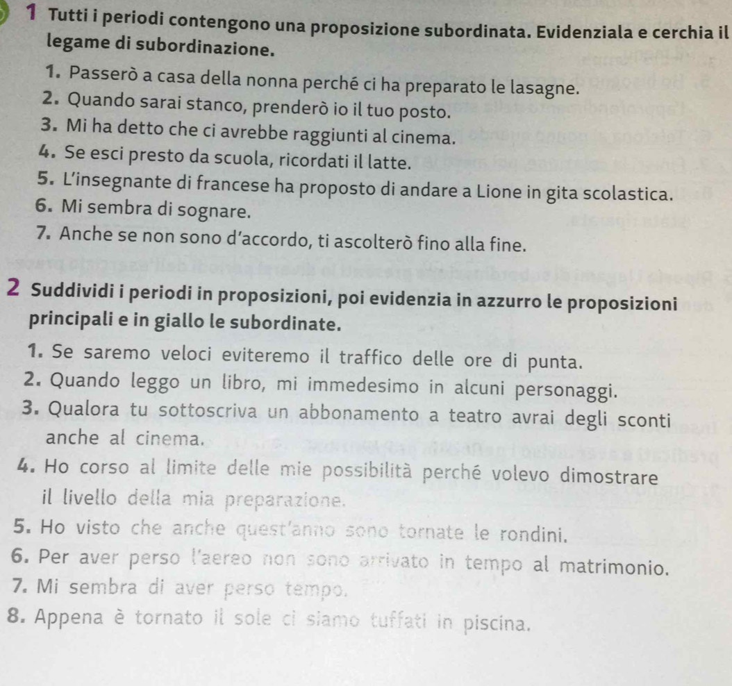 Tutti i periodi contengono una proposizione subordinata. Evidenziala e cerchia il 
legame di subordinazione. 
1. Passerò a casa della nonna perché ci ha preparato le lasagne. 
2. Quando sarai stanco, prenderò io il tuo posto. 
3. Mi ha detto che ci avrebbe raggiunti al cinema. 
4. Se esci presto da scuola, ricordati il latte. 
5. L’insegnante di francese ha proposto di andare a Lione in gita scolastica. 
6. Mi sembra di sognare. 
7. Anche se non sono d’accordo, ti ascolterò fino alla fine. 
2 Suddividi i periodi in proposizioni, poi evidenzia in azzurro le proposizioni 
principali e in giallo le subordinate. 
1. Se saremo veloci eviteremo il traffico delle ore di punta. 
2. Quando leggo un libro, mi immedesimo in alcuni personaggi. 
3. Qualora tu sottoscriva un abbonamento a teatro avrai degli sconti 
anche al cinema. 
4. Ho corso al limite delle mie possibilità perché volevo dimostrare 
il livello della mia preparazione. 
5. Ho visto che anche quest'anno sono tornate le rondini. 
6. Per aver perso l'aereo non sono arrivato in tempo al matrimonio. 
7. Mi sembra di aver perso tempo. 
8. Appena è tornato il sole ci siamo tuffati in piscina.