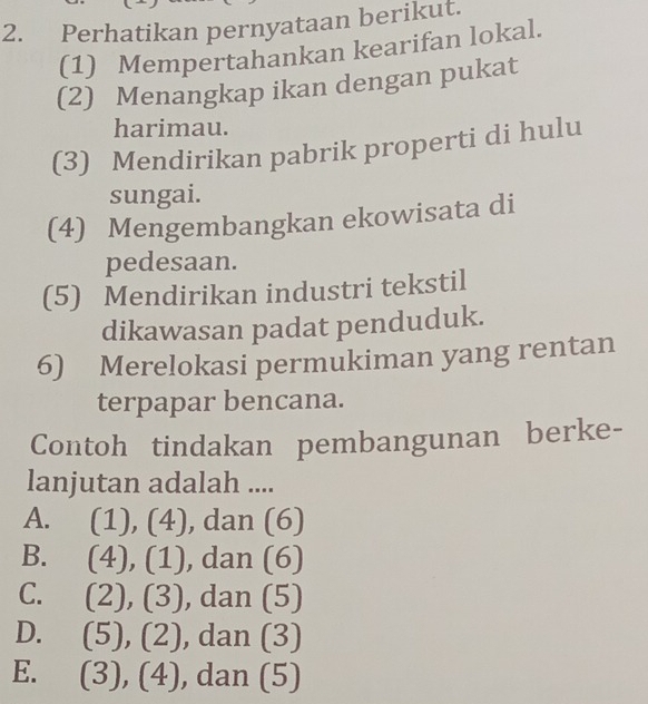 Perhatikan pernyataan berikut.
(1) Mempertahankan kearifan lokal.
(2) Menangkap ikan dengan pukat
harimau.
(3) Mendirikan pabrik properti di hulu
sungai.
(4) Mengembangkan ekowisata di
pedesaan.
(5) Mendirikan industri tekstil
dikawasan padat penduduk.
6) Merelokasi permukiman yang rentan
terpapar bencana.
Contoh tindakan pembangunan berke-
lanjutan adalah ....
A. (1),(4) ), dan (6)
B. (4),(1) , dan (6)
C. (2),(3) , dan ( 5
D. (5), (2) , dan (3)
E. (3),(4) , da n(5)