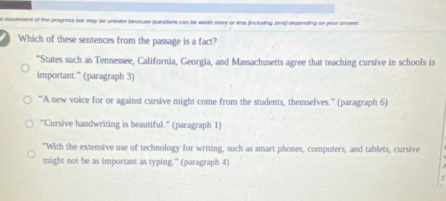 movement of the progress bor may be uneven because questions can be worth more or less (including zera) depending on your answer.
Which of these sentences from the passage is a fact?
“States such as Tennessee, California, Georgia, and Massachusetts agree that teaching cursive in schools is
important.” (paragraph 3)
“A new voice for or against cursive might come from the students, themselves.” (paragraph 6)
“Cursive handwriting is beautiful.” (paragraph 1)
“With the extensive use of technology for writing, such as smart phones, computers, and tablets, cursive
might not be as important as typing.” (paragraph 4)
2