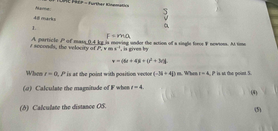 TUPIC PREP - Further Kinematics 
Name: 
48 marks 
1. 
A particle P of mass 0.4 kg is moving under the action of a single force F newtons. At time 
/ seconds, the velocity of P, v ms^(-1) , is given by
v=(6t+4)i+(t^2+3t)j. 
When t=0 , P is at the point with position vector (-3i+4j)m. When t=4 , P is at the point S. 
(4) Calculate the magnitude of F when t=4. (4) 
(b) Calculate the distance OS. (5)