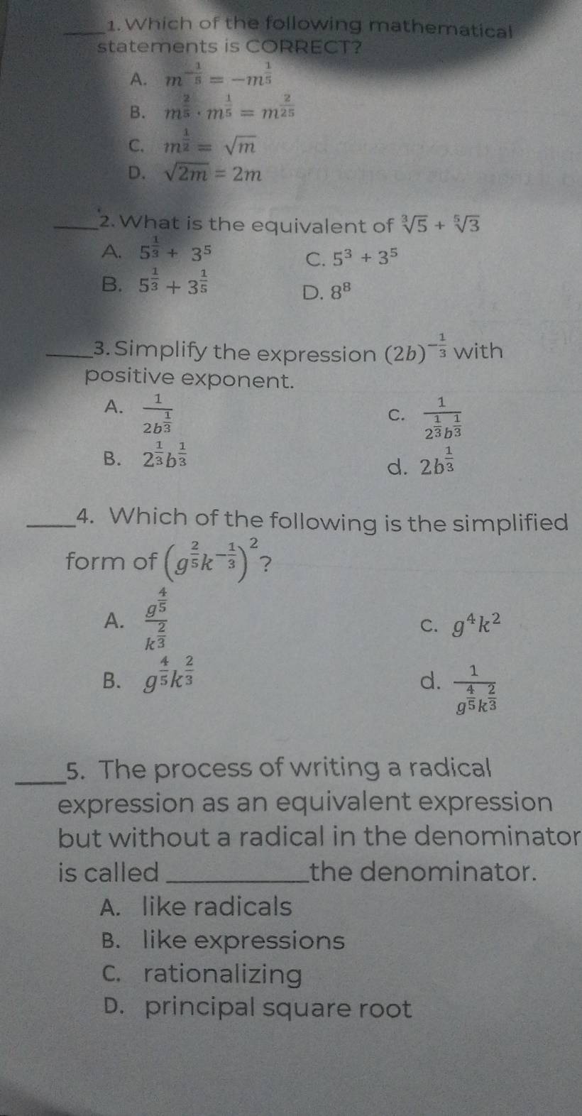 Which of the following mathematical
statements is CORRECT?
A. m^(-frac 1)5=-m^(frac 1)5
B. m^(frac 2)5· m^(frac 1)5=m^(frac 2)25
C. m^(frac 1)2=sqrt(m)
D. sqrt(2m)=2m
_2. What is the equivalent of sqrt[3](5)+sqrt[5](3)
A. 5^(frac 1)3+3^5
C. 5^3+3^5
B. 5^(frac 1)3+3^(frac 1)5
D. 8^8
_3. Simplify the expression (2b)^- 1/3  with
positive exponent.
A. frac 12b^(frac 1)3
C. frac 12^(frac 1)3b^(frac 1)3
B. 2^(frac 1)3b^(frac 1)3 2b^(frac 1)3
d.
_4. Which of the following is the simplified
form of (g^(frac 2)5k^(-frac 1)3)^2 ?
A. frac g^(frac 4)5k^(frac 2)3
C. g^4k^2
B. g^(frac 4)5k^(frac 2)3
d. frac 1g^(frac 4)5k^(frac 2)3
_5. The process of writing a radical
expression as an equivalent expression
but without a radical in the denominator
is called_ the denominator.
A. like radicals
B. like expressions
C. rationalizing
D. principal square root