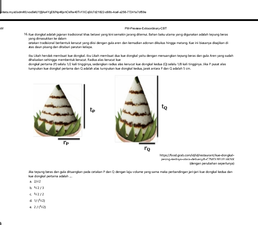 PM-Preview- Extraord inar γ-CBT
16. Kue dongkal adalah jajanan tradisional khas betawi yang kini semakin jarang ditemui. Bahan baku utama yang digunakan adalah tepung beras
yang dimasukkan ke dalam
cetakan tradisional berbentük kerucut yang diisi dengan gula aren dan kemudian adonan dikukus hingga matang. Kue ini biasanya disajikan di
aas daun pisang dan ditaburi parutan kelapa.
Ibu Likah hendak membuat kue dongkal. Ibu Likah membuat dua kue dongkal yaitu dengan menuangkan tepung beras dan gula Aren yang sudah
dihaluskan sehingga membentuk kerucut. Radius alas kerucut kue
dongkal pertama (P) selalu 1/2 kali tingginya, sedangkan radius alas kerucut kue dongkal kedua (Q) selalu 1/8 kali tingginya. Jika P pusat alas
tumpukan kue dongkal pertama dan Q adalah alas tumpukan kue dongkal kedua, jarak antara P dan Q adalah 5 cm.
https://food.grab.com/id/id/restaurant/kue-dongkal-
pesing-kedoya-utara-delivery/6-C7MDI RFUFL AK NX
(dengan perubahan seperlunya)
Jika tepung beras dan gula dituangkan pada cetakan P dan Q dengan laju volume yang sama maka perbandingan jari-jari kue dongkal kedua dan
kue dongkal pertama adalah ....
a. 2/√2
b. ³√ 2 / 3
c. 3√ 2 / 2
d. 1/(sqrt[3](2))
e. 2/(sqrt[3](2))