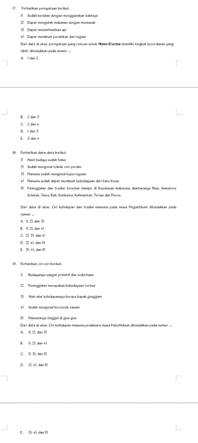 Perhatikan pernyataan berikut.
1) Sudah berjalan dengan menggunakan kakinya
2) Dapat mengolah makanan dengan memasak
3) Dapat memanfaatkan api
4) Dapat membuat peralatan dari logam
Dari data di atas, pernyataan yang relevan untuk Homo Erectus memiliki tingkat kecerdasan yang
lebih, ditunjukkan pada nomor ....
A. I dan 2
B. 2 dan 3
C. 2 dan 4
D. I dan 3
E. 3 dan 4
18. Perhatikan data-data berikut.
l) Hasil budaya sudah halus
2) Sudah mengenal teknik cire perdue
3) Manusia sudah mengenal kepercayaan
4) Manusia sudah dapat membuat kebudayaan dari batu besar
5) Peninggalan dan tradisi tersebar hampir di Kepulauan Indonesia diantaranya Nias, Sumatera
Selatan, Jawa, Bali, Sumbawa, Kalimantan, Toraja dan Flores.
Dari data di atas, Ciri kehidupan dan tradisi manusia pada masa Megalitikum ditunjukkan pada
nomor ....
A. 1), 2), dan 3
B. 1). 2). dan 4)
C. 2), 3), dan 4)
D. 2). 4). dan 5)
E. 3), 4), dan 5)
1) Budayanya sangat primitif dan sederhana
2) Peninggalan merupakan kebudayaan tertua
3) Alat-alat kehidupannya berupa kapak genggam
4) Sudah mengenal bercocok tanam
5) Manusianya tinggal di gua-gua
Dari data di atas, Ciri kehidupan manusia praaksara masa Paleolitikum ditunjukkan pada nomor ....
A. 1), 2). dan 3
B. 1),2),dan4
C. 1), 3), dan 5
D. 2), 4), dan 5)
E. 3), 4), dan 5)