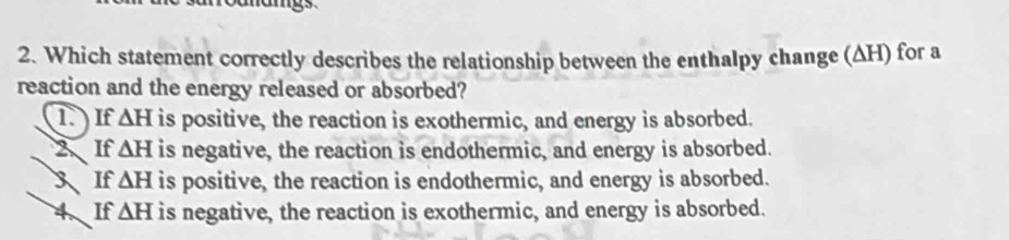 mangs 
2. Which statement correctly describes the relationship between the enthalpy change (ΔH) for a
reaction and the energy released or absorbed?
1 If △ H is positive, the reaction is exothermic, and energy is absorbed.
2 If △ H is negative, the reaction is endothermic, and energy is absorbed.
3If △ H is positive, the reaction is endothermic, and energy is absorbed.
4、If △ H is negative, the reaction is exothermic, and energy is absorbed.