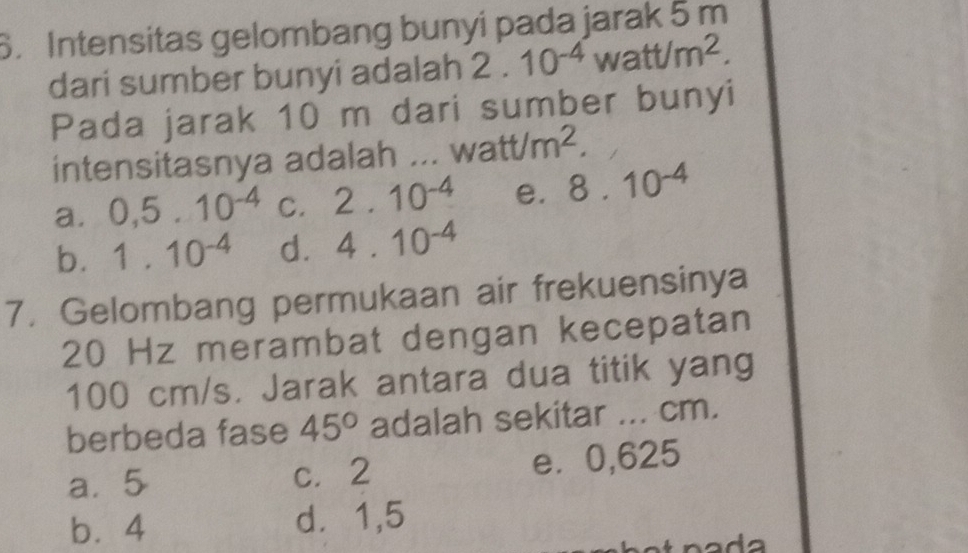 Intensitas gelombang bunyi pada jarak 5 m
dari sumber bunyi adalah 2.10^(-4)watt/m^2. 
Pada jarak 10 m dari sumber bunyi
intensitasnya adalah ... watt/m^2.
a. 0,5.10^(-4) C. 2.10^(-4) e. 8.10^(-4)
b. 1.10^(-4) d. 4.10^(-4)
7. Gelombang permukaan air frekuensinya
20 Hz merambat dengan kecepatan
100 cm/s. Jarak antara dua titik yang
berbeda fase 45° adalah sekitar ... cm.
a. 5 c. 2 e⩾ 0,625
b. 4 d ⩾ 1,5