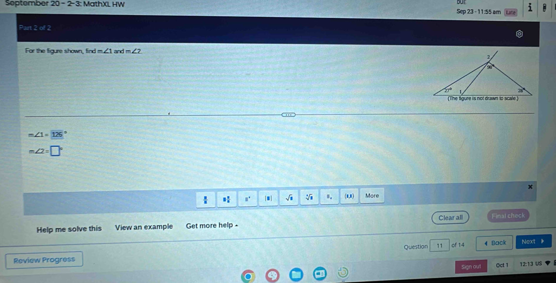 September 20-2-3 3: MathXL HW DUE
Sep 23 - 11:55 am Late
Part 2 of 2
For the figure shown, find m∠ 1 and m∠ 2
m∠ 1=126°
m∠ 2=□°
x
 □ /□   □  □ /□   □° |■| sqrt(□ ) I. (8,8) More
Clear all
Help me solve this View an example Get more help Final check
Question 11 of 14 ◀ Back Next D
Review Progress
= Sign out Oct 1 12:13
US