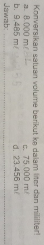 Konversikan satuan volume berikut ke dalam liter dan mililiter!
a. 8.000 m c. 75.000 ml
b. 9.485 m d. 23.456 m
Jawab:_
_