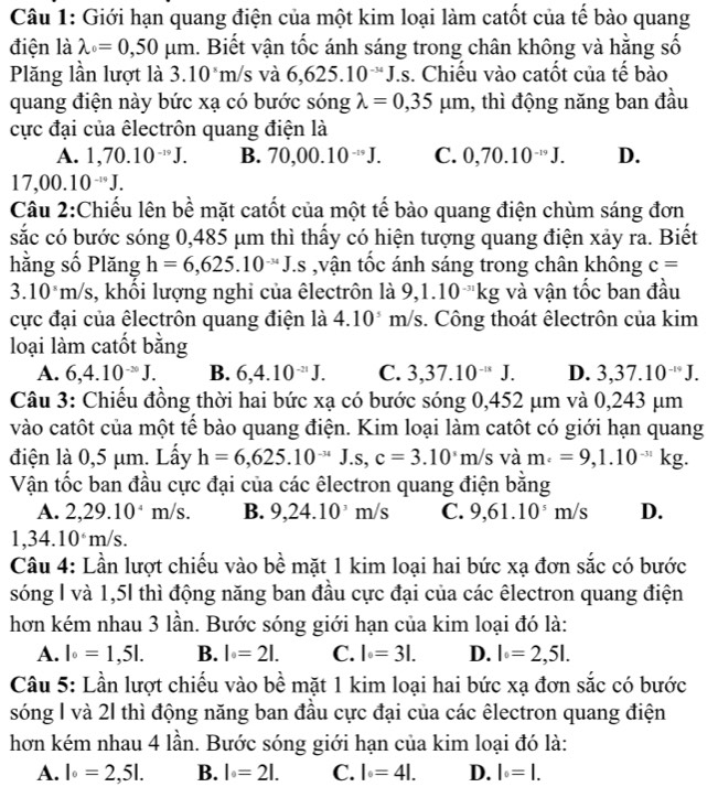 Giới hạn quang điện của một kim loại làm catốt của tế bào quang
điện là lambda _0=0,50mu m 1. Biết vận tốc ánh sáng trong chân không và hằng số
Plăng lần lượt là 3.10^8m/ s và 6,625.10^(-34)J.s. Chiếu vào catốt của tế bào
quang điện này bức xạ có bước sóng lambda =0,35mu m , thì động năng ban đầu
cực đại của êlectrôn quang điện là
A. 1,70.10^(-19)J. B. 70,00.10^(-19)J. C. 0,70.10^(-19)J. D.
17,00.10^(-10)J.
Câu 2:Chiếu lên bề mặt catốt của một tế bào quang điện chùm sáng đơn
sắc có bước sóng 0,485 μm thì thấy có hiện tượng quang điện xảy ra. Biết
hằng số Plăng h=6,625.10^(-34)J.s ,vận tốc ánh sáng trong chân không c=
3.10^sm/s 3, khối lượng nghi của êlectrôn là 9,1.10^(-31)kg và vận tốc ban đầu
cực đại của êlectrôn quang điện là 4.10^5m/s s. Công thoát êlectrôn của kim
loại làm catốt bằng
A. 6,4.10^(-20)J. B. 6,4.10^(-21)J. C. 3,37.10^(-u)J. D. 3,37.10^(-19)J.
Câu 3: Chiếu đồng thời hai bức xạ có bước sóng 0,452 μm và 0,243 μm
vào catôt của một tể bào quang điện. Kim loại làm catôt có giới hạn quang
điện là 0,5 μm. Lấy h=6,625.10^(-34)J.s,c=3.10^3m/s L m_· =9,1.10^(-31)kg.
Vận tốc ban đầu cực đại của các êlectron quang điện bằng
A. 2,29.10^4m/s. B. 9,24.10^3m/s C. 9,61.10^5m/s D.
1,34.10^6m/s.
Câu 4: Lần lượt chiếu vào bề mặt 1 kim loại hai bức xạ đơn sắc có bước
sóng l và 1,5l thì động năng ban đầu cực đại của các êlectron quang điện
hơn kém nhau 3 lần. Bước sóng giới hạn của kim loại đó là:
A. l_0=1,5l. B. l_0=2l. C. l=3l. D. l=2,5l.
Câu 5: Lần lượt chiếu vào bề mặt 1 kim loại hai bức xạ đơn sắc có bước
sóng I và 21 thì động năng ban đầu cực đại của các êlectron quang điện
hơn kém nhau 4 lần. Bước sóng giới hạn của kim loại đó là:
A. l_0=2,5l. B. l=2l. C. l=4l. D. l_0=l.