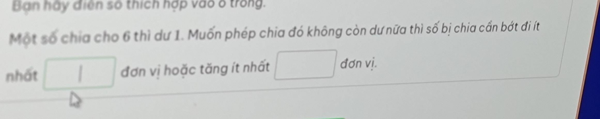 Ban hay điện số thích hợp vào ố trong. 
Một số chia cho 6 thì dư 1. Muốn phép chia đó không còn dư nữa thì số bị chia cần bớt đi ít 
nhất □ đơn vị hoặc tăng ít nhất □ đơn vị.