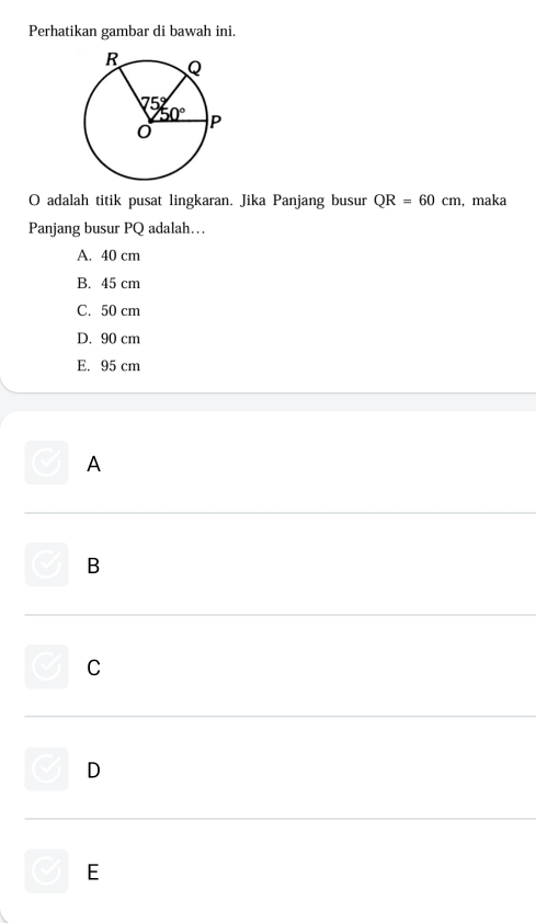 Perhatikan gambar di bawah ini.
O adalah titik pusat lingkaran. Jika Panjang busur QR=60cm , maka
Panjang busur PQ adalah….
A. 40 cm
B. 45 cm
C. 50 cm
D. 90 cm
E. 95 cm
A
B
C
D
E