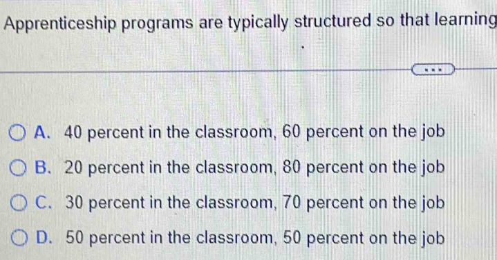 Apprenticeship programs are typically structured so that learning
A. 40 percent in the classroom, 60 percent on the job
B. 20 percent in the classroom, 80 percent on the job
C. 30 percent in the classroom, 70 percent on the job
D. 50 percent in the classroom, 50 percent on the job