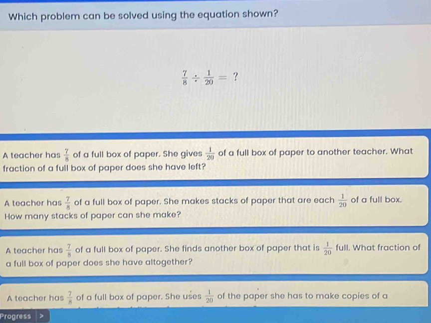 Which problem can be solved using the equation shown?
 7/8 /  1/20 = ?
A teacher has  7/8  of a full box of paper. She gives  1/20  of a full box of paper to another teacher. What
fraction of a full box of paper does she have left?
A teacher has  7/8  of a full box of paper. She makes stacks of paper that are each  1/20  of a full box.
How many stacks of paper can she make?
A teacher has  7/8  of a full box of paper. She finds another box of paper that is  1/20 full. What fraction of
a full box of paper does she have altogether?
A teacher has  7/8  of a full box of paper. She uses  1/20  of the paper she has to make copies of a
Progress