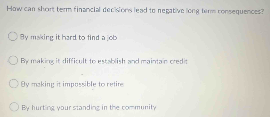 How can short term financial decisions lead to negative long term consequences?
By making it hard to find a job
By making it difficult to establish and maintain credit
By making it impossible to retire
By hurting your standing in the community